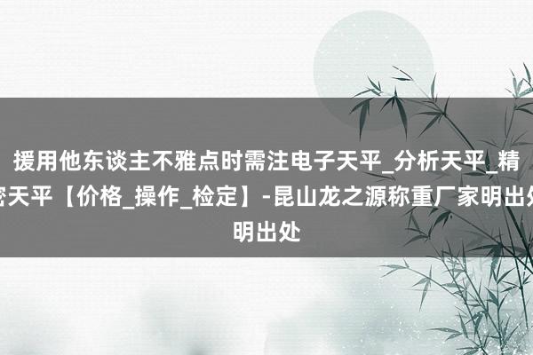 援用他东谈主不雅点时需注电子天平_分析天平_精密天平【价格_操作_检定】-昆山龙之源称重厂家明出处