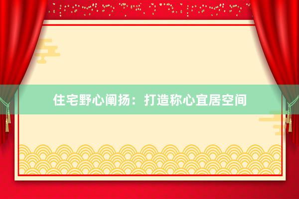 住宅野心阐扬：打造称心宜居空间